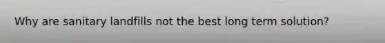 Why are sanitary landfills not the best long term solution?