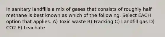 In sanitary landfills a mix of gases that consists of roughly half methane is best known as which of the following. Select EACH option that applies. A) Toxic waste B) Fracking C) Landfill gas D) CO2 E) Leachate