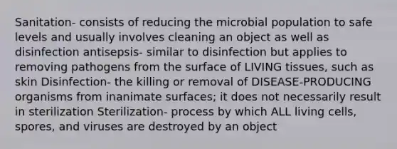 Sanitation- consists of reducing the microbial population to safe levels and usually involves cleaning an object as well as disinfection antisepsis- similar to disinfection but applies to removing pathogens from the surface of LIVING tissues, such as skin Disinfection- the killing or removal of DISEASE-PRODUCING organisms from inanimate surfaces; it does not necessarily result in sterilization Sterilization- process by which ALL living cells, spores, and viruses are destroyed by an object