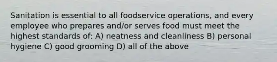 Sanitation is essential to all foodservice operations, and every employee who prepares and/or serves food must meet the highest standards of: A) neatness and cleanliness B) personal hygiene C) good grooming D) all of the above