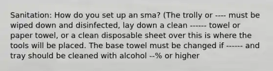 Sanitation: How do you set up an sma? (The trolly or ---- must be wiped down and disinfected, lay down a clean ------ towel or paper towel, or a clean disposable sheet over this is where the tools will be placed. The base towel must be changed if ------ and tray should be cleaned with alcohol --% or higher