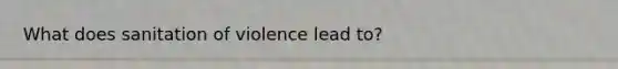 What does sanitation of violence lead to?