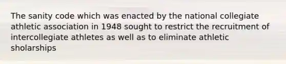 The sanity code which was enacted by the national collegiate athletic association in 1948 sought to restrict the recruitment of intercollegiate athletes as well as to eliminate athletic sholarships