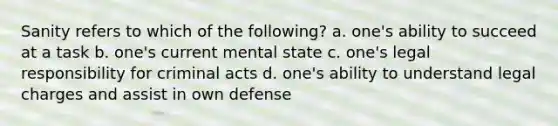 Sanity refers to which of the following? a. one's ability to succeed at a task b. one's current mental state c. one's legal responsibility for criminal acts d. one's ability to understand legal charges and assist in own defense