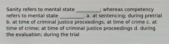 Sanity refers to mental state __________; whereas competency refers to mental state __________. a. at sentencing; during pretrial b. at time of criminal justice proceedings; at time of crime c. at time of crime; at time of criminal justice proceedings d. during the evaluation; during the trial