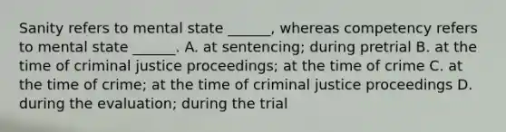 Sanity refers to mental state ______, whereas competency refers to mental state ______. A. at sentencing; during pretrial B. at the time of criminal justice proceedings; at the time of crime C. at the time of crime; at the time of criminal justice proceedings D. during the evaluation; during the trial