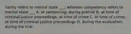 Sanity refers to mental state ___; whereas competency refers to mental state ___ A. at sentencing; during pretrial B. at time of criminal justice proceedings; at time of crime C. at time of crime; at time of criminal justice proceedings D. during the evaluation; during the trial