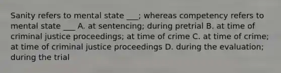 Sanity refers to mental state ___; whereas competency refers to mental state ___ A. at sentencing; during pretrial B. at time of criminal justice proceedings; at time of crime C. at time of crime; at time of criminal justice proceedings D. during the evaluation; during the trial