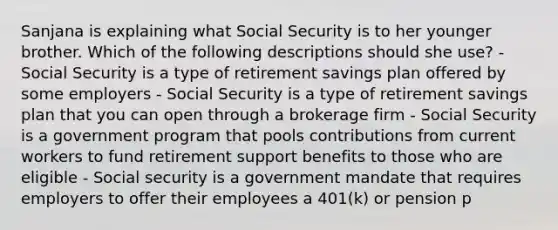 Sanjana is explaining what Social Security is to her younger brother. Which of the following descriptions should she use? - Social Security is a type of retirement savings plan offered by some employers - Social Security is a type of retirement savings plan that you can open through a brokerage firm - Social Security is a government program that pools contributions from current workers to fund retirement support benefits to those who are eligible - Social security is a government mandate that requires employers to offer their employees a 401(k) or pension p