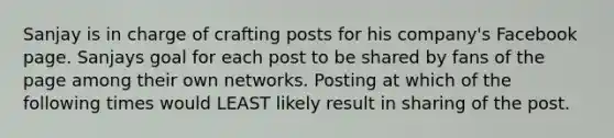 Sanjay is in charge of crafting posts for his company's Facebook page. Sanjays goal for each post to be shared by fans of the page among their own networks. Posting at which of the following times would LEAST likely result in sharing of the post.