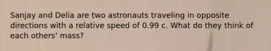 Sanjay and Delia are two astronauts traveling in opposite directions with a relative speed of 0.99 c. What do they think of each others' mass?