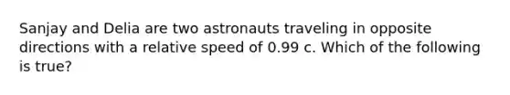 Sanjay and Delia are two astronauts traveling in opposite directions with a relative speed of 0.99 c. Which of the following is true?