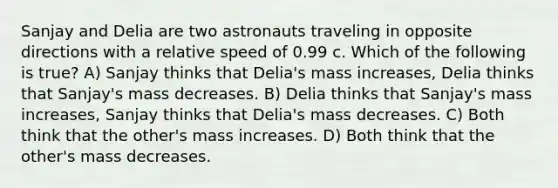 Sanjay and Delia are two astronauts traveling in opposite directions with a relative speed of 0.99 c. Which of the following is true? A) Sanjay thinks that Delia's mass increases, Delia thinks that Sanjay's mass decreases. B) Delia thinks that Sanjay's mass increases, Sanjay thinks that Delia's mass decreases. C) Both think that the other's mass increases. D) Both think that the other's mass decreases.