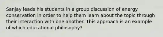 Sanjay leads his students in a group discussion of energy conservation in order to help them learn about the topic through their interaction with one another. This approach is an example of which educational philosophy?