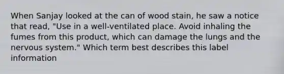 When Sanjay looked at the can of wood stain, he saw a notice that read, "Use in a well-ventilated place. Avoid inhaling the fumes from this product, which can damage the lungs and the nervous system." Which term best describes this label information