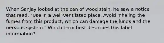 When Sanjay looked at the can of wood stain, he saw a notice that read, "Use in a well-ventilated place. Avoid inhaling the fumes from this product, which can damage the lungs and the nervous system." Which term best describes this label information?