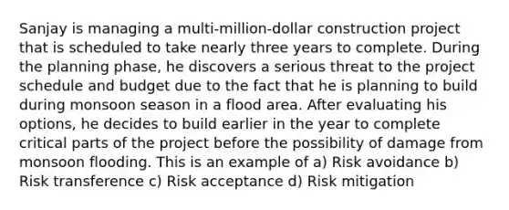 Sanjay is managing a multi-million-dollar construction project that is scheduled to take nearly three years to complete. During the planning phase, he discovers a serious threat to the project schedule and budget due to the fact that he is planning to build during monsoon season in a flood area. After evaluating his options, he decides to build earlier in the year to complete critical parts of the project before the possibility of damage from monsoon flooding. This is an example of a) Risk avoidance b) Risk transference c) Risk acceptance d) Risk mitigation