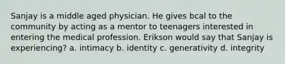 Sanjay is a middle aged physician. He gives bcal to the community by acting as a mentor to teenagers interested in entering the medical profession. Erikson would say that Sanjay is experiencing? a. intimacy b. identity c. generativity d. integrity