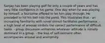 Sanjay has been playing golf for only a couple of years and has very little confidence in his game. One day when he was playing by himself, a foursome offered to let him play through. He preceded to hit his ball into the pond. This illustrates that - an increasing familiarity with novel stimuli facilitates performance. - a high level of arousal inhibits the correct performance of difficult tasks. - group discussion enhances whatever attitude is initially dominant in a group. - the loss of self-restraint often accompanies arousal and anonymity.