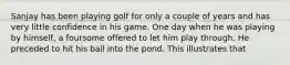 Sanjay has been playing golf for only a couple of years and has very little confidence in his game. One day when he was playing by himself, a foursome offered to let him play through. He preceded to hit his ball into the pond. This illustrates that