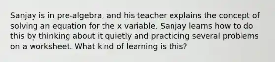 Sanjay is in pre-algebra, and his teacher explains the concept of solving an equation for the x variable. Sanjay learns how to do this by thinking about it quietly and practicing several problems on a worksheet. What kind of learning is this?