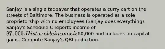 Sanjay is a single taxpayer that operates a curry cart on the streets of Baltimore. The business is operated as a sole proprietorship with no employees (Sanjay does everything). Sanjay's Schedule C reports income of 87,000. His taxable income is80,000 and includes no capital gains. Compute Sanjay's QBI deduction.