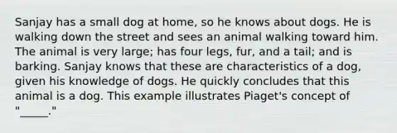 Sanjay has a small dog at home, so he knows about dogs. He is walking down the street and sees an animal walking toward him. The animal is very large; has four legs, fur, and a tail; and is barking. Sanjay knows that these are characteristics of a dog, given his knowledge of dogs. He quickly concludes that this animal is a dog. This example illustrates Piaget's concept of "_____."