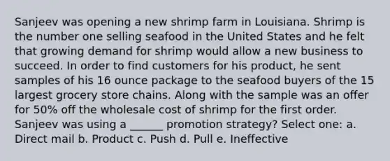 Sanjeev was opening a new shrimp farm in Louisiana. Shrimp is the number one selling seafood in the United States and he felt that growing demand for shrimp would allow a new business to succeed. In order to find customers for his product, he sent samples of his 16 ounce package to the seafood buyers of the 15 largest grocery store chains. Along with the sample was an offer for 50% off the wholesale cost of shrimp for the first order. Sanjeev was using a ______ promotion strategy? Select one: a. Direct mail b. Product c. Push d. Pull e. Ineffective