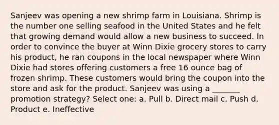 Sanjeev was opening a new shrimp farm in Louisiana. Shrimp is the number one selling seafood in the United States and he felt that growing demand would allow a new business to succeed. In order to convince the buyer at Winn Dixie grocery stores to carry his product, he ran coupons in the local newspaper where Winn Dixie had stores offering customers a free 16 ounce bag of frozen shrimp. These customers would bring the coupon into the store and ask for the product. Sanjeev was using a _______ promotion strategy? Select one: a. Pull b. Direct mail c. Push d. Product e. Ineffective