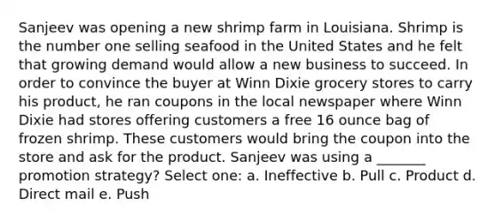 Sanjeev was opening a new shrimp farm in Louisiana. Shrimp is the number one selling seafood in the United States and he felt that growing demand would allow a new business to succeed. In order to convince the buyer at Winn Dixie grocery stores to carry his product, he ran coupons in the local newspaper where Winn Dixie had stores offering customers a free 16 ounce bag of frozen shrimp. These customers would bring the coupon into the store and ask for the product. Sanjeev was using a _______ promotion strategy? Select one: a. Ineffective b. Pull c. Product d. Direct mail e. Push