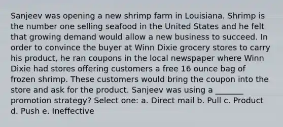 Sanjeev was opening a new shrimp farm in Louisiana. Shrimp is the number one selling seafood in the United States and he felt that growing demand would allow a new business to succeed. In order to convince the buyer at Winn Dixie grocery stores to carry his product, he ran coupons in the local newspaper where Winn Dixie had stores offering customers a free 16 ounce bag of frozen shrimp. These customers would bring the coupon into the store and ask for the product. Sanjeev was using a _______ promotion strategy? Select one: a. Direct mail b. Pull c. Product d. Push e. Ineffective