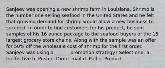 Sanjeev was opening a new shrimp farm in Louisiana. Shrimp is the number one selling seafood in the United States and he felt that growing demand for shrimp would allow a new business to succeed. In order to find customers for his product, he sent samples of his 16 ounce package to the seafood buyers of the 15 largest grocery store chains. Along with the sample was an offer for 50% off the wholesale cost of shrimp for the first order. Sanjeev was using a ______ promotion strategy? Select one: a. Ineffective b. Push c. Direct mail d. Pull e. Product