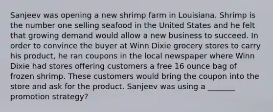 Sanjeev was opening a new shrimp farm in Louisiana. Shrimp is the number one selling seafood in the United States and he felt that growing demand would allow a new business to succeed. In order to convince the buyer at Winn Dixie grocery stores to carry his product, he ran coupons in the local newspaper where Winn Dixie had stores offering customers a free 16 ounce bag of frozen shrimp. These customers would bring the coupon into the store and ask for the product. Sanjeev was using a _______ promotion strategy?