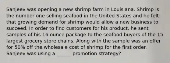 Sanjeev was opening a new shrimp farm in Louisiana. Shrimp is the number one selling seafood in the United States and he felt that growing demand for shrimp would allow a new business to succeed. In order to find customers for his product, he sent samples of his 16 ounce package to the seafood buyers of the 15 largest grocery store chains. Along with the sample was an offer for 50% off the wholesale cost of shrimp for the first order. Sanjeev was using a ______ promotion strategy?