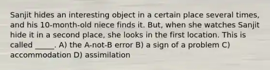 Sanjit hides an interesting object in a certain place several times, and his 10-month-old niece finds it. But, when she watches Sanjit hide it in a second place, she looks in the first location. This is called _____. A) the A-not-B error B) a sign of a problem C) accommodation D) assimilation