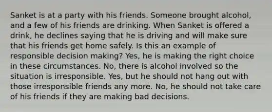 Sanket is at a party with his friends. Someone brought alcohol, and a few of his friends are drinking. When Sanket is offered a drink, he declines saying that he is driving and will make sure that his friends get home safely. Is this an example of responsible decision making? Yes, he is making the right choice in these circumstances. No, there is alcohol involved so the situation is irresponsible. Yes, but he should not hang out with those irresponsible friends any more. No, he should not take care of his friends if they are making bad decisions.