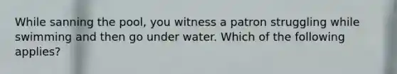 While sanning the pool, you witness a patron struggling while swimming and then go under water. Which of the following applies?