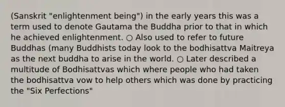 (Sanskrit "enlightenment being") in the early years this was a term used to denote Gautama the Buddha prior to that in which he achieved enlightenment. ○ Also used to refer to future Buddhas (many Buddhists today look to the bodhisattva Maitreya as the next buddha to arise in the world. ○ Later described a multitude of Bodhisattvas which where people who had taken the bodhisattva vow to help others which was done by practicing the "Six Perfections"