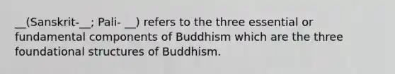 __(Sanskrit-__; Pali- __) refers to the three essential or fundamental components of Buddhism which are the three foundational structures of Buddhism.