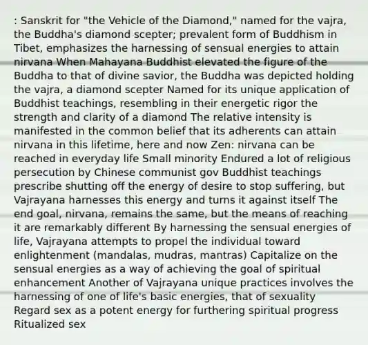 : Sanskrit for "the Vehicle of the Diamond," named for the vajra, the Buddha's diamond scepter; prevalent form of Buddhism in Tibet, emphasizes the harnessing of sensual energies to attain nirvana When Mahayana Buddhist elevated the figure of the Buddha to that of divine savior, the Buddha was depicted holding the vajra, a diamond scepter Named for its unique application of Buddhist teachings, resembling in their energetic rigor the strength and clarity of a diamond The relative intensity is manifested in the common belief that its adherents can attain nirvana in this lifetime, here and now Zen: nirvana can be reached in everyday life Small minority Endured a lot of religious persecution by Chinese communist gov Buddhist teachings prescribe shutting off the energy of desire to stop suffering, but Vajrayana harnesses this energy and turns it against itself The end goal, nirvana, remains the same, but the means of reaching it are remarkably different By harnessing the sensual energies of life, Vajrayana attempts to propel the individual toward enlightenment (mandalas, mudras, mantras) Capitalize on the sensual energies as a way of achieving the goal of spiritual enhancement Another of Vajrayana unique practices involves the harnessing of one of life's basic energies, that of sexuality Regard sex as a potent energy for furthering spiritual progress Ritualized sex