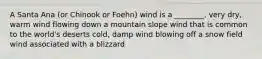 A Santa Ana (or Chinook or Foehn) wind is a ________. very dry, warm wind flowing down a mountain slope wind that is common to the world's deserts cold, damp wind blowing off a snow field wind associated with a blizzard