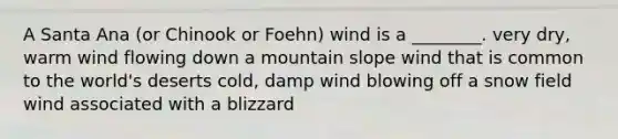 A Santa Ana (or Chinook or Foehn) wind is a ________. very dry, warm wind flowing down a mountain slope wind that is common to the world's deserts cold, damp wind blowing off a snow field wind associated with a blizzard