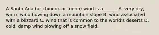 A Santa Ana (or chinook or foehn) wind is a _____. A. very dry, warm wind flowing down a mountain slope B. wind associated with a blizzard C. wind that is common to the world's deserts D. cold, damp wind plowing off a snow field.