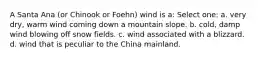 A Santa Ana (or Chinook or Foehn) wind is a: Select one: a. very dry, warm wind coming down a mountain slope. b. cold, damp wind blowing off snow fields. c. wind associated with a blizzard. d. wind that is peculiar to the China mainland.