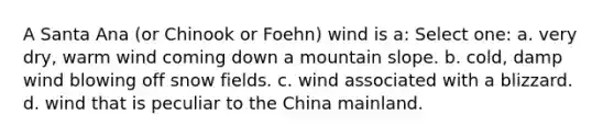 A Santa Ana (or Chinook or Foehn) wind is a: Select one: a. very dry, warm wind coming down a mountain slope. b. cold, damp wind blowing off snow fields. c. wind associated with a blizzard. d. wind that is peculiar to the China mainland.