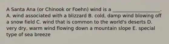 A Santa Ana (or Chinook or Foehn) wind is a ____________________. A. wind associated with a blizzard B. cold, damp wind blowing off a snow field C. wind that is common to the world's deserts D. very dry, warm wind flowing down a mountain slope E. special type of sea breeze