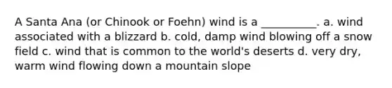 A Santa Ana (or Chinook or Foehn) wind is a __________. a. wind associated with a blizzard b. cold, damp wind blowing off a snow field c. wind that is common to the world's deserts d. very dry, warm wind flowing down a mountain slope