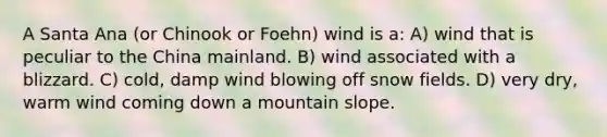 A Santa Ana (or Chinook or Foehn) wind is a: A) wind that is peculiar to the China mainland. B) wind associated with a blizzard. C) cold, damp wind blowing off snow fields. D) very dry, warm wind coming down a mountain slope.