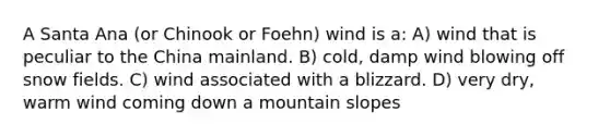 A Santa Ana (or Chinook or Foehn) wind is a: A) wind that is peculiar to the China mainland. B) cold, damp wind blowing off snow fields. C) wind associated with a blizzard. D) very dry, warm wind coming down a mountain slopes