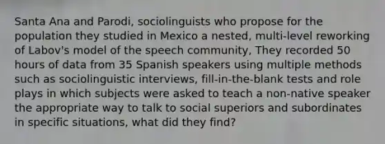 Santa Ana and Parodi, sociolinguists who propose for the population they studied in Mexico a nested, multi-level reworking of Labov's model of the speech community, They recorded 50 hours of data from 35 Spanish speakers using multiple methods such as sociolinguistic interviews, fill-in-the-blank tests and role plays in which subjects were asked to teach a non-native speaker the appropriate way to talk to social superiors and subordinates in specific situations, what did they find?